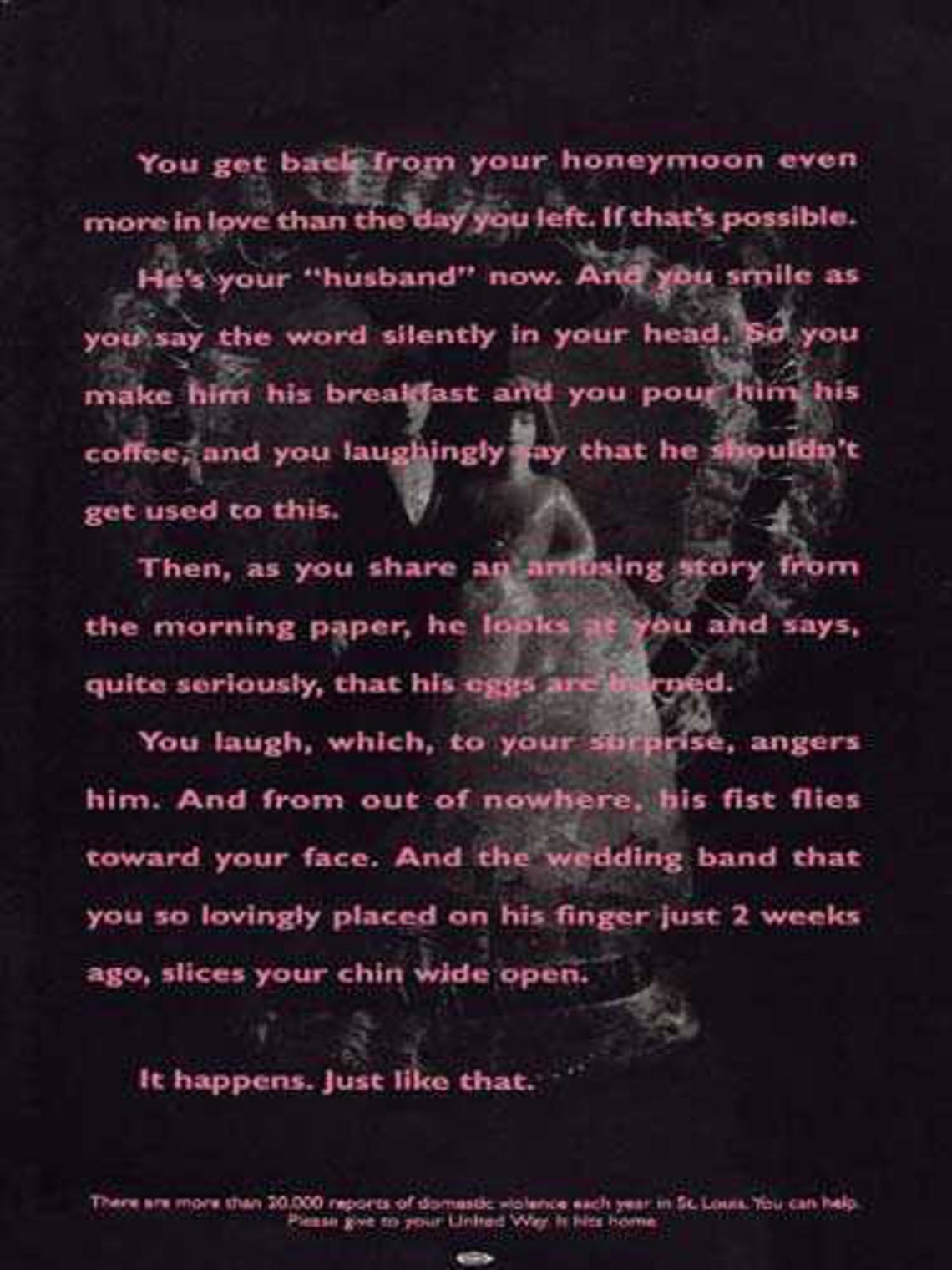 You get back from your honeymoon even more in love than the day you left. If that´s possible. He´s your "husband" now. And you smile as you say the world silently in your head. So you make him his breakfast and you pour him his coffee, and you laughingly say that he shouldn´t get used to this. Then, as you share an amusing story from the morning paper, he looks at you and says, quite seriously, that his eggs are burned. You laugh, which to your surprise, angers him. And from out of nowhere, his fist flies toward your face. And the wedding band that you so lovingly placed on his finger just 2 weeks ago, slices your chin wide open. Claim: It happes. Just like that.