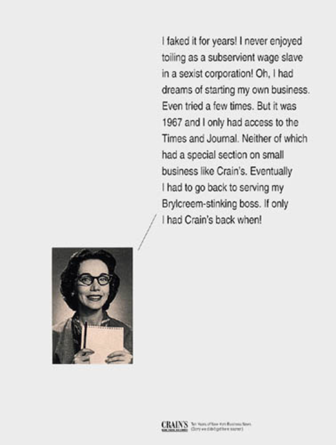 I faked it for years ! I never enjoyed toiling as a subservient wage slave in a sexist corporation! Oh, I had dreams of starting my own business. Even tried a few times. But it was 1967 and I only had access to the Times and Journal. Neither of which had a special section on small business like Crain´s. Eventually I had to go back to serving my Brycreem-stinking boss. If only I had Crain´s back when!