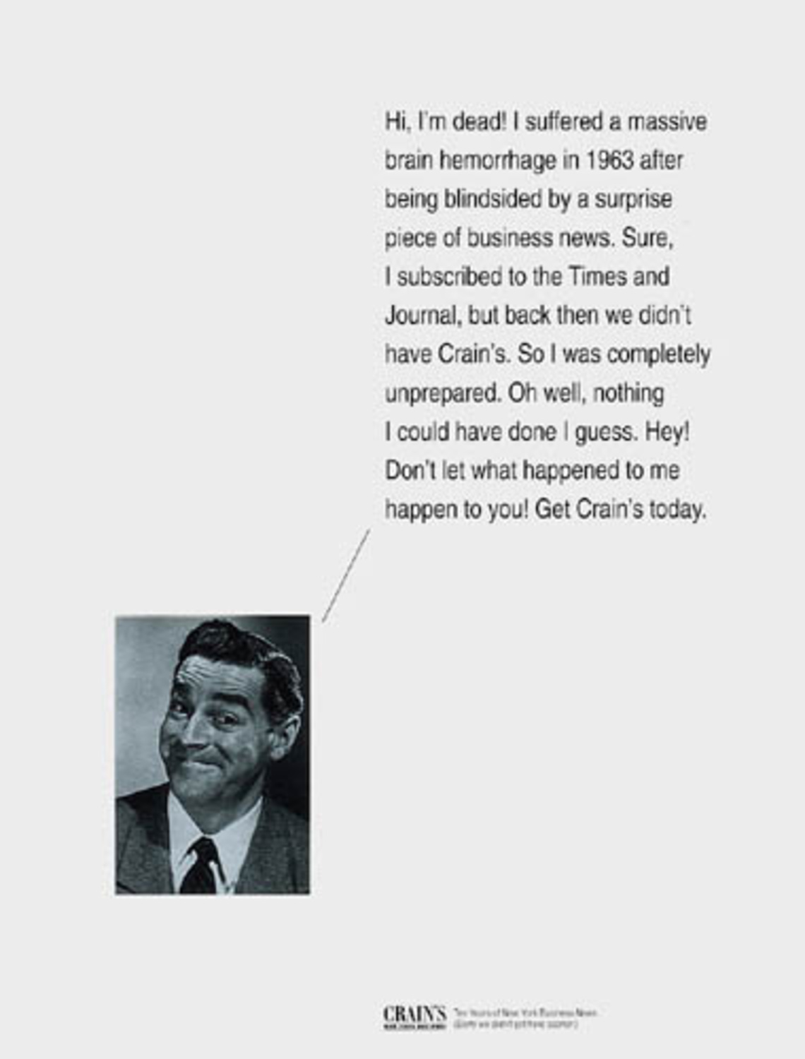 Hi, I´m dead! A suffered a massive brain hemorrhage in 1963 after being blindsided by a surprise piece of business news. Sure, I subscribed to the Times and Journal, but back then we didn´t have Crain´s. So I was completely unprepared. Oh well,  nothing I could have done I guess. Hey! Don´t let what happened to me happen to you! Get Crain´s today.