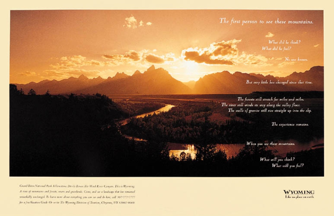 The first person to see these mountains. What did he think? What did he feel? No one knows. But very little has changed since that time. The forests still strech for miles and miles. The river still winds its way along the valley floor. The walls of granite still rise straight up into the sky. The experience remains. When you see these mountains. What will you think? What will you feel? Claim: Wyoming. Like no place on earth.