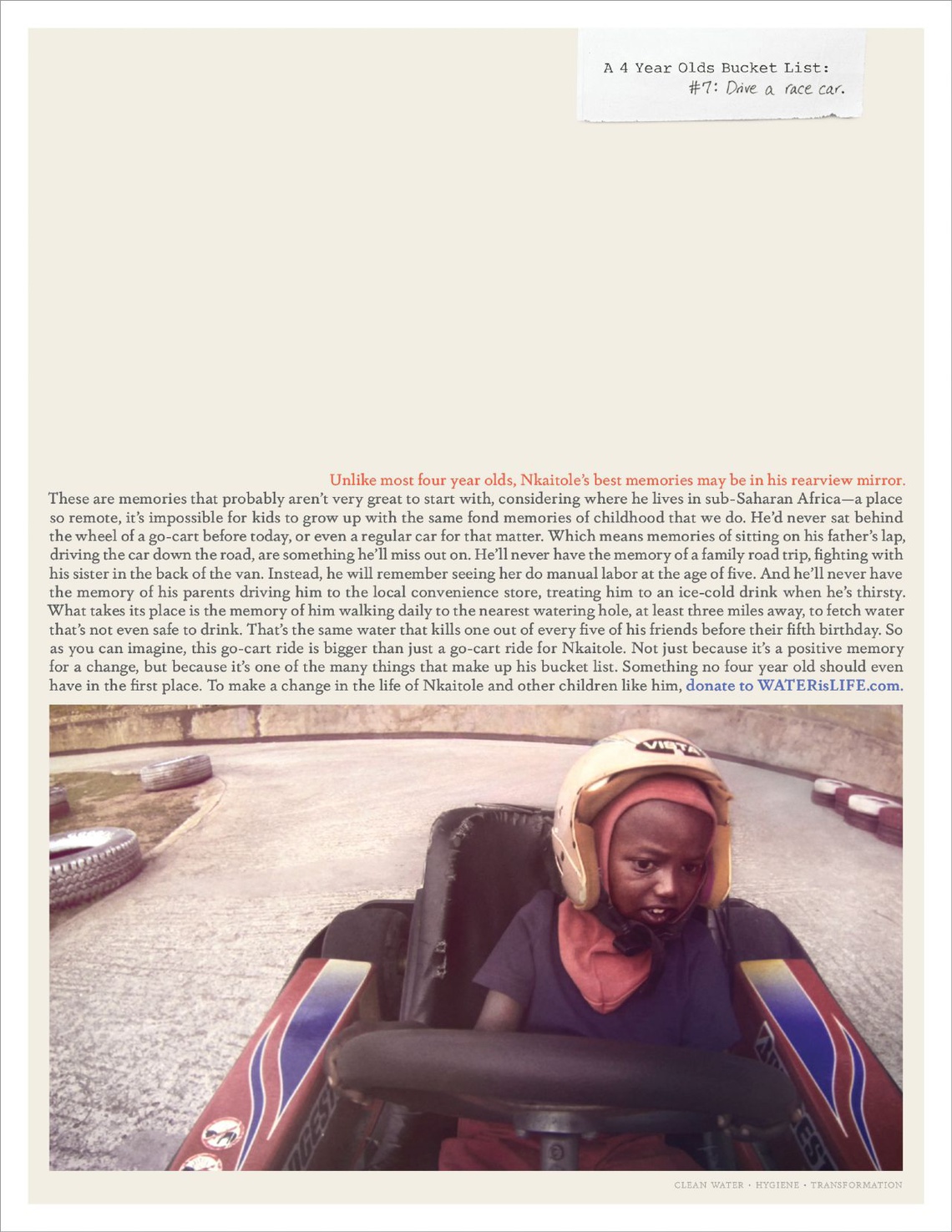 (#7: Drive a race car. – Unlike most four year olds, Nkaitole’s best memories may be in this rearview mirror. These are memories that probably aren’t very great to start with, considering where he lives in sub-Saharan Africa – a place so remote it’s impossible for kids to grow up with the same fond memories of childhood that we do …) Campaign for WATERisLIFE, an organization providing clean water and sanitation solutions to schools and villages in developing countries.