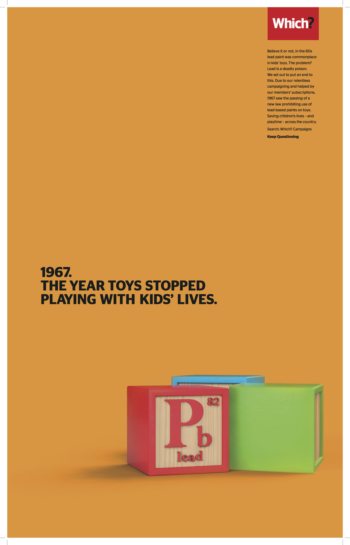 Believe it or not, in the 60s lead paint was commonplace in kids’ toys. The problem? Lead is a deadly poison.
We set out to put an end to this. Due to our relentless campaigning and helped by our members’ subscriptions, 1967 saw the passing of a new law prohibiting the use of lead-based paints on toys. Saving children’s lives – and playtime – across the country.