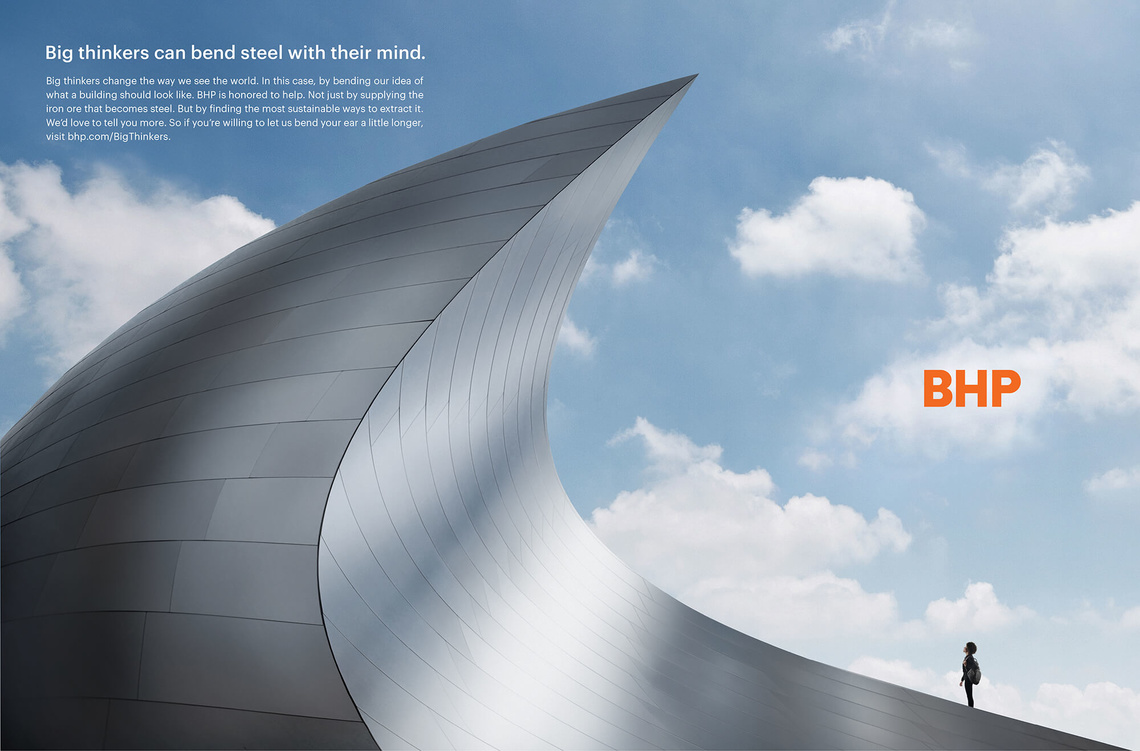 Big thinkers can bend steel with their mind. Big thinkers can change the way we see the world. In this case, by bending our idea of what a building should look like. BHP is honoured to help. Not just by supplying the iron ore that becomes steel. But by finding the most sustainable ways to extract it.
Campaign for multinational mining company BHP.