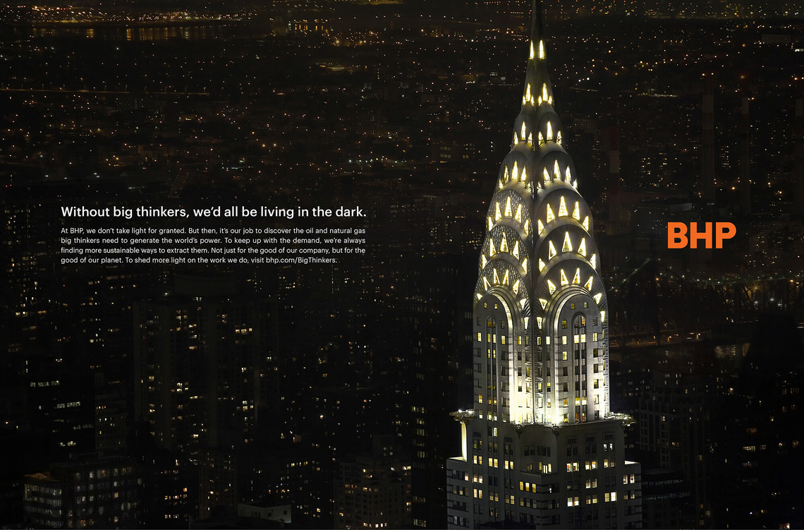 Without big thinkers, we’d all be living in the dark. At BHP, we don’t light for granted. But then, it’s our job to discover the oil and natural gas big thinkers need to generate the world’s power. To keep up with the demand, we’re always finding more sustainable ways to extract them. Not just for the good of our company, but for the good of our planet.
Campaign for multinational mining company BHP.